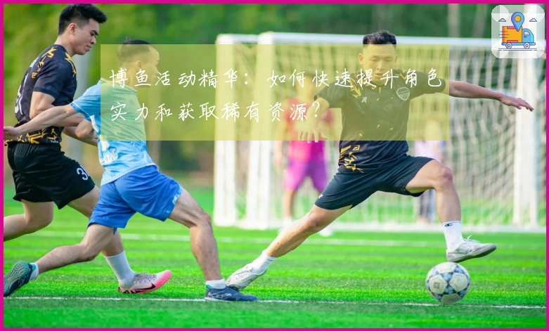 博鱼活动精华：如何快速提升角色实力和获取稀有资源？