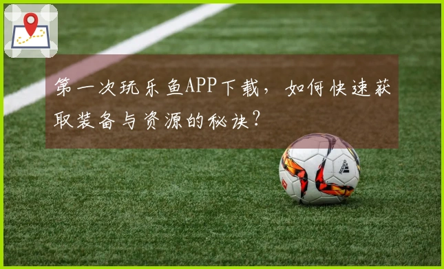 第一次玩乐鱼APP下载，如何快速获取装备与资源的秘诀？
