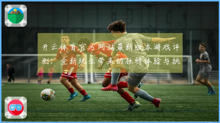 开云体育官方网站最新版本游戏评测：全新玩法带来的独特体验与挑战解析