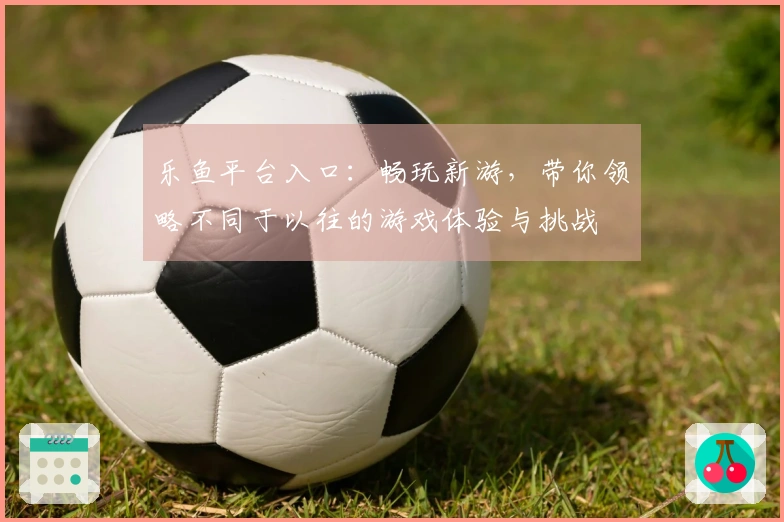 乐鱼平台入口：畅玩新游，带你领略不同于以往的游戏体验与挑战