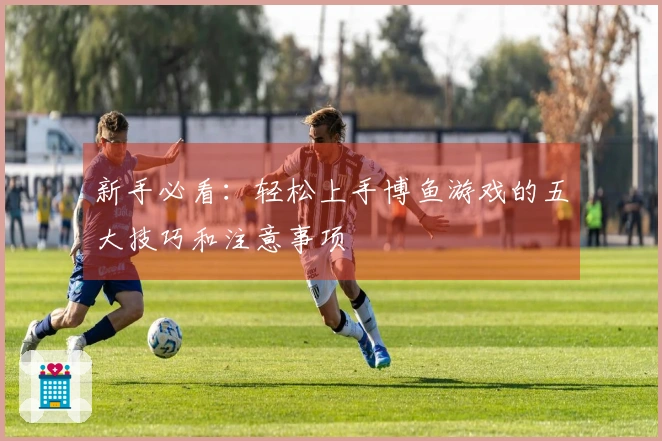 新手必看：轻松上手博鱼游戏的五大技巧和注意事项