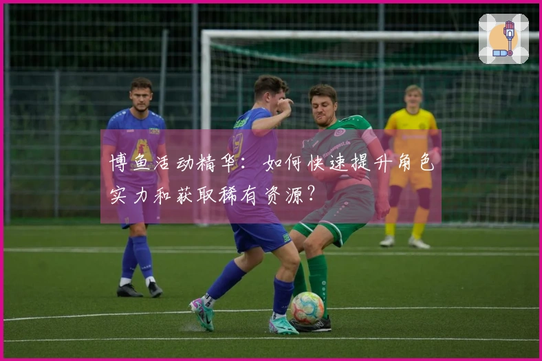 博鱼活动精华：如何快速提升角色实力和获取稀有资源？