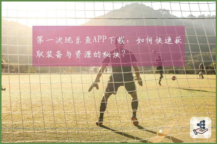 第一次玩乐鱼APP下载，如何快速获取装备与资源的秘诀？
